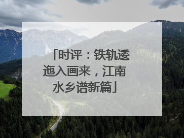 时评：铁轨逶迤入画来，江南水乡谱新篇